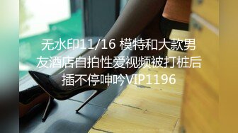 无水印11/16 模特和大款男友酒店自拍性爱视频被打桩后插不停呻吟VIP1196