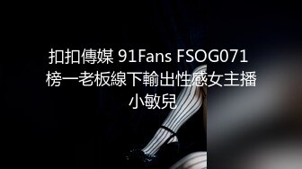 扣扣傳媒 91Fans FSOG071 榜一老板線下輸出性感女主播 小敏兒