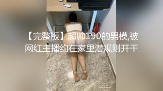 【完整版】超帅190的男模,被网红主播约在家里潜规则开干