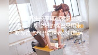  私密养生按摩馆超顶极品美女寻刺激 说好的嘴巴只用来吃饭边吃鸡巴边给老公打电话