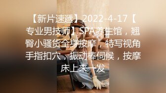 【新片速遞】2022-4-17【专业男技师】SPA养生馆，翘臀小骚货全身按摩，特写视角手指扣穴，振动棒伺候，按摩床上来一发