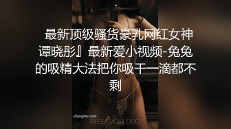   最新顶级骚货豪乳网红女神谭晓彤』最新爱小视频-兔兔的吸精大法把你吸干一滴都不剩