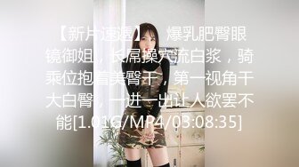 【新片速遞】    爆乳肥臀眼镜御姐，长屌操穴流白浆，骑乘位抱着美臀干，第一视角干大白臀，一进一出让人欲罢不能[1.01G/MP4/03:08:35]