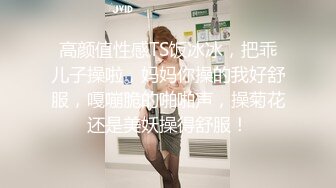 高颜值性感TS饭冰冰，把乖儿子操啦，妈妈你操的我好舒服，嘎嘣脆的啪啪声，操菊花还是美妖操得舒服！