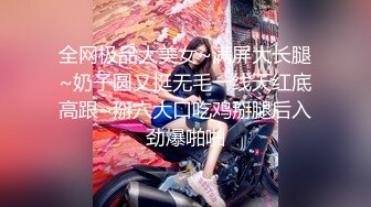 全网极品大美女~满屏大长腿~奶子圆又挺无毛一线天红底高跟~掰穴大口吃鸡掰腿后入劲爆啪啪