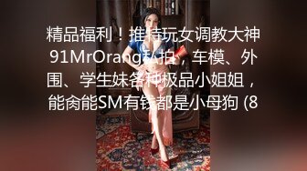 精品福利！推特玩女调教大神91MrOrang私拍，车模、外围、学生妹各种极品小姐姐，能肏能SM有钱都是小母狗 (8)