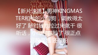 【新片速遞】男神KINGMASTER和他的小母狗，调教得太好了 随时随地拉过来就干 很听话，小母狗露脸了 很正点 屁股很翘 还很粉