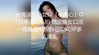 台湾淫欲小女奴「小黑心」OF日常淫乱私拍 情欲骚女口活一绝最懂取悦自己双穴3P多人淫乱