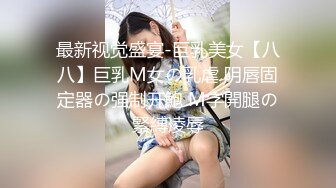 最新视觉盛宴-巨乳美女【八八】巨乳M女の乳虐 阴唇固定器の强制开鮑 M字開腿の緊縛凌辱