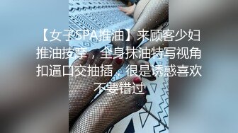 【女子SPA推油】来顾客少妇推油按摩，全身抹油特写视角扣逼口交抽插，很是诱惑喜欢不要错过