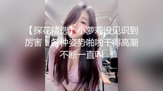 【探花精选】小萝莉没见识到厉害，各种姿势啪啪干得高潮不断一直叫