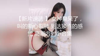 【新片速遞 】 女神爽呆了，叫的撕心裂肺 到达顶点的感觉 高潮内射小合集