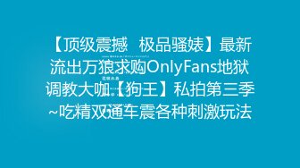 【顶级震撼✿极品骚婊】最新流出万狼求购OnlyFans地狱调教大咖【狗王】私拍第三季~吃精双通车震各种刺激玩法