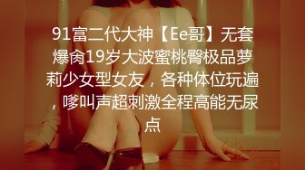 91富二代大神【Ee哥】无套爆肏19岁大波蜜桃臀极品萝莉少女型女友，各种体位玩遍，嗲叫声超刺激全程高能无尿点