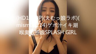 (HD1080P)(えむっ娘ラボ)(mism00214)ゲボ汁イキ潮 喉奥敏感娘SPLASH GIRL