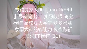 专约良家大神『jaacckk999』最新流出❤️实习教师 淘宝模特 高校女大学生 众多骚婊 羡慕大神的钞能力 夜夜做新郎淘宝模特 (11)