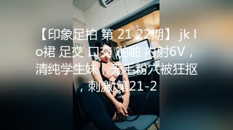 【印象足拍 第 21 22期】 jk lo裙 足交 口交 啪啪 内射6V，清纯学生妹，无毛粉穴被狂抠，刺激 第21-2