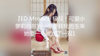 『ED Mosaic』极品！可爱小萝莉自慰到一半要我找男生来她要一个我找了一双1