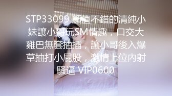 STP33099 顏值不錯的清純小妹讓小哥玩SM情趣，口交大雞巴無套抽插，讓小哥後入爆草抽打小屁股，激情上位內射騷逼 VIP0600