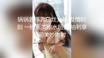 锅锅酱爆乳白丝女神 发情时刻 一线天美鲍水超多 抽刺享用美妙内射