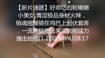 【新片速遞】好乖巧的粉嫩嫩小美女 青涩极品身材火辣，销魂翘臀骑在鸡巴上起伏套弄，一流美腿把玩夹紧啪啪猛力撞击抽插[1.22G/MP4/28:17]