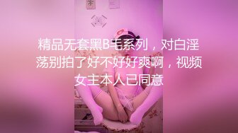 精品无套黑B毛系列，对白淫荡别拍了好不好好爽啊，视频女主本人已同意