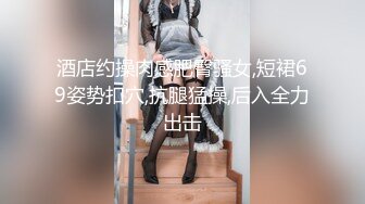 酒店约操肉感肥臀骚女,短裙69姿势扣穴,抗腿猛操,后入全力出击