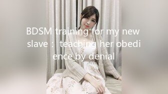 BDSM training for my new slave： teaching her obedience by denial