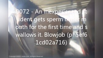 0072 - An inexperienced student gets sperm in her mouth for the first time and swallows it. Blowjob (ph5ef61cd02a716)