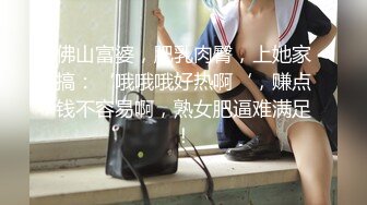 佛山富婆，肥乳肉臀，上她家搞：‘哦哦哦好热啊‘，赚点钱不容易啊，熟女肥逼难满足！