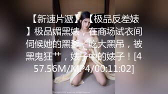 【新速片遞】 【极品反差婊】极品媚黑婊，在商场试衣间伺候她的黑爹，吃大黑吊，被黑鬼狂艹，婊子中的婊子！[457.56M/MP4/00:11:02]