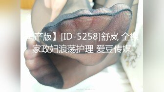 国产版】[ID-5258]舒岚 全裸家政妇浪荡护理 爱豆传媒